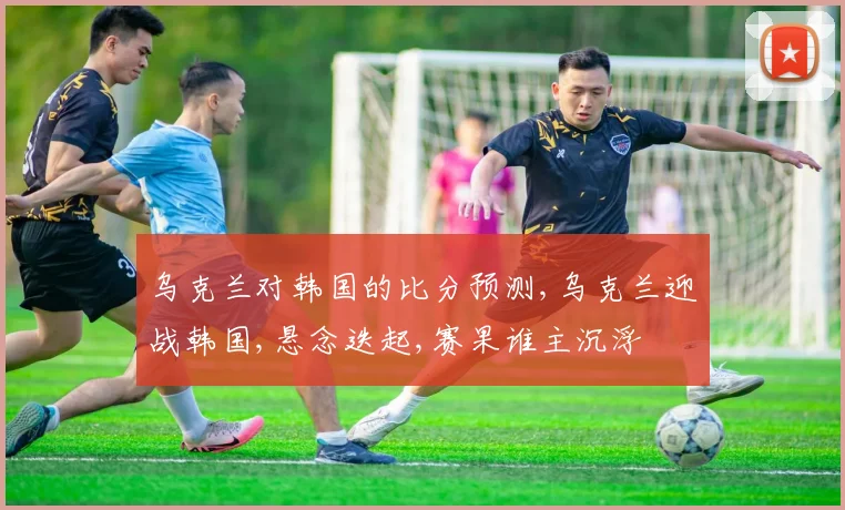 乌克兰对韩国的比分预测,乌克兰迎战韩国,悬念迭起,赛果谁主沉浮