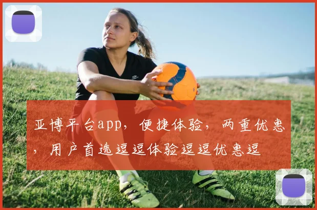 亚博平台app，便捷体验，两重优惠，用户首选逗逗体验逗逗优惠逗
