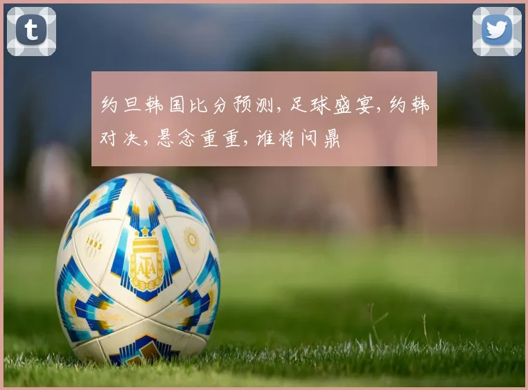 约旦韩国比分预测,足球盛宴,约韩对决,悬念重重,谁将问鼎