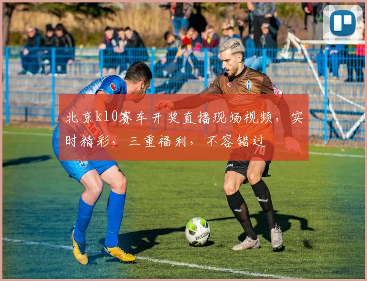 北京k10赛车开奖直播现场视频，实时精彩，三重福利，不容错过