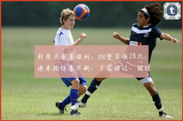 新用户专享福利，pg登录领28元，速来抢惊喜不断，不容错过，错过再无